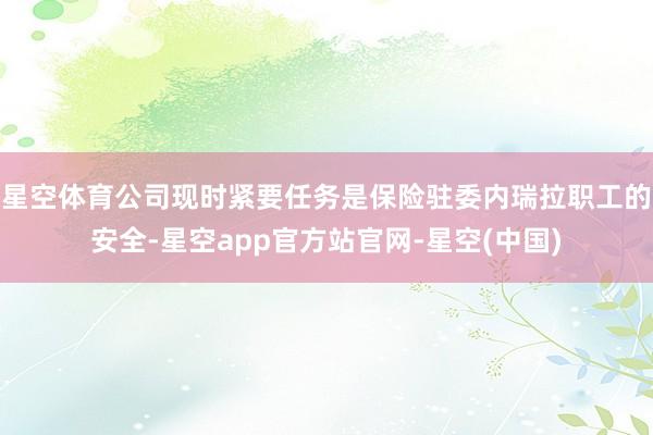 星空体育公司现时紧要任务是保险驻委内瑞拉职工的安全-星空app官方站官网-星空(中国)