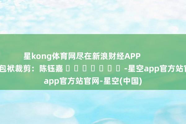 星kong体育网尽在新浪财经APP            						包袱裁剪：陈钰嘉 							-星空app官方站官网-星空(中国)