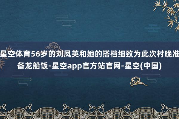 星空体育56岁的刘凤英和她的搭档细致为此次村晚准备龙船饭-星空app官方站官网-星空(中国)