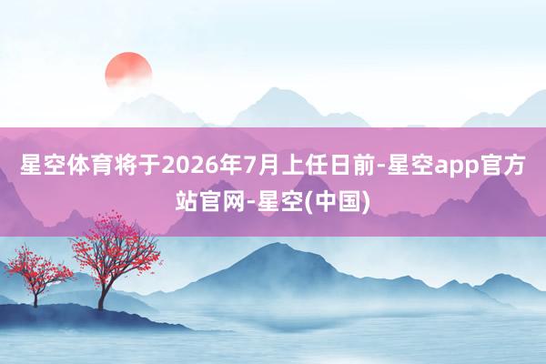 星空体育将于2026年7月上任日前-星空app官方站官网-星空(中国)